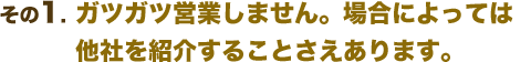 ガツガツ営業しません。場合によっては他社を紹介することさえあります。