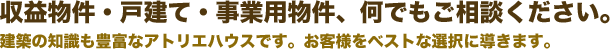 収益物件・戸建て・事業用物件、何でもご相談ください。建築の知識も豊富なアトリエハウスです。お客様をベストな選択に導きます。