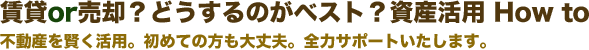 賃貸or売却？どうするのがベスト？資産活用 How to不動産を賢く活用。初めての方も大丈夫。全力サポートいたします。